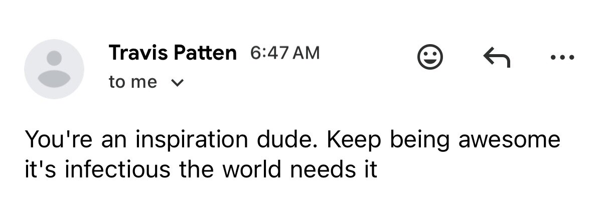 Email: You're an inspiration dude. Keep being awesome, it's infectious, the world needs it